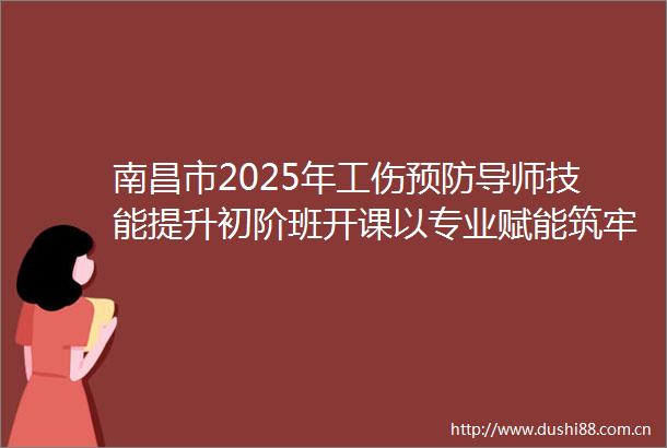 南昌市2025年工伤预防导师技能提升初阶班开课以专业赋能筑牢安全生产防线