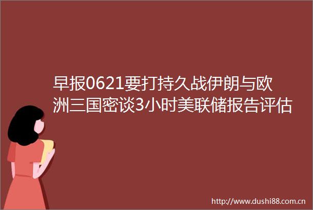 早报0621要打持久战伊朗与欧洲三国密谈3小时美联储报告评估关税影响为时尚早Circle上市11天涨超6倍