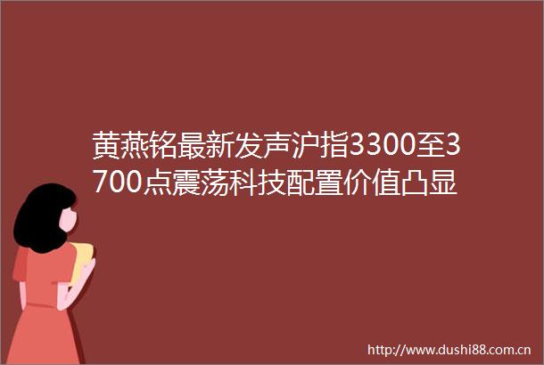 黄燕铭最新发声沪指3300至3700点震荡科技配置价值凸显