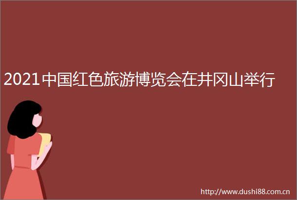 2021红色旅游博览会在井冈山举行