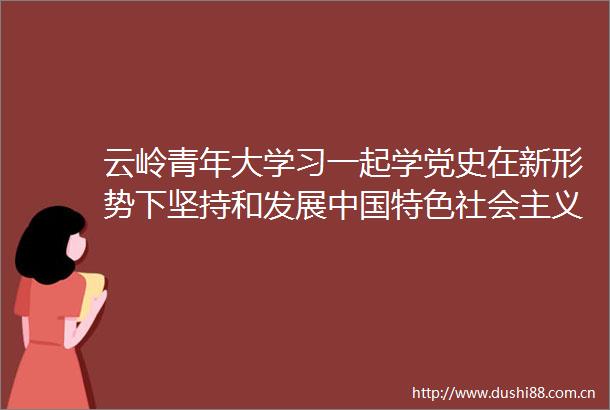 云岭青年大学习一起学党史在新形势下坚持和发展特色社会主义（附上期排名云团快讯）