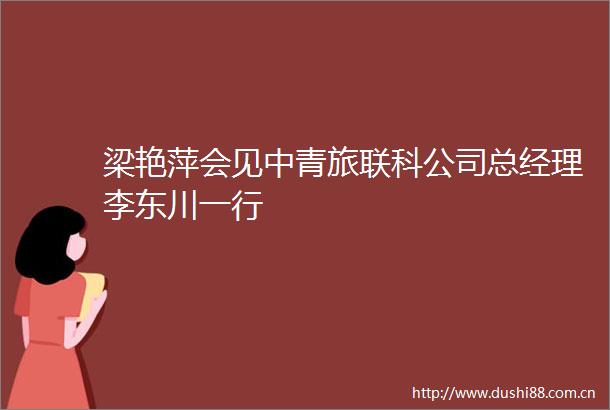 梁艳萍会见中青旅联科公司总经理李东川一行