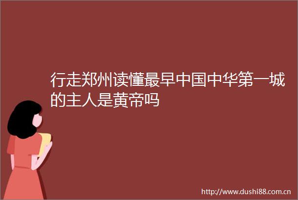 行走郑州读懂最早中华第一城的主人是黄帝吗