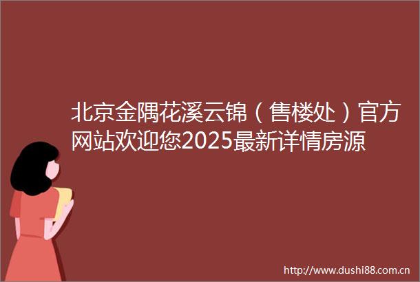 北京金隅花溪云锦（售楼处）官方网站欢迎您2025最新详情房源