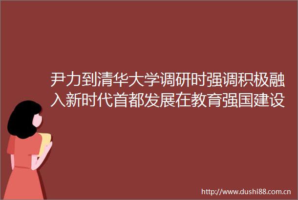 尹力到清华大学调研时强调积极融入新时代首都发展在教育强国建设中争当表率