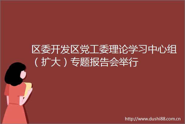 区委开发区党工委理论学习中心组（扩大）专题报告会举行