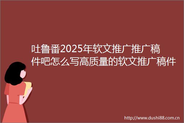 吐鲁番2025年软文推广推广稿件吧怎么写高质量的软文推广稿件