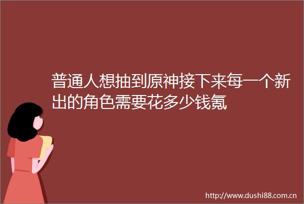 普通人想抽到原神接下来每一个新出的角色需要花多少钱氪