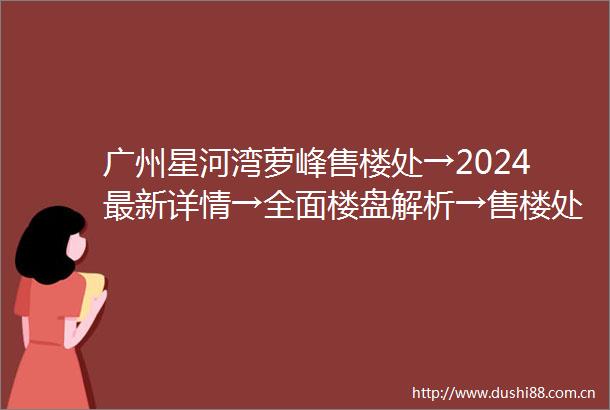 广州星河湾萝峰售楼处→2024最新详情→全面楼盘解析→售楼处电话