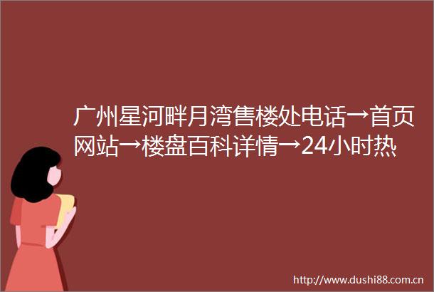 广州星河畔月湾售楼处电话→首页网站→楼盘百科详情→24小时热线电话