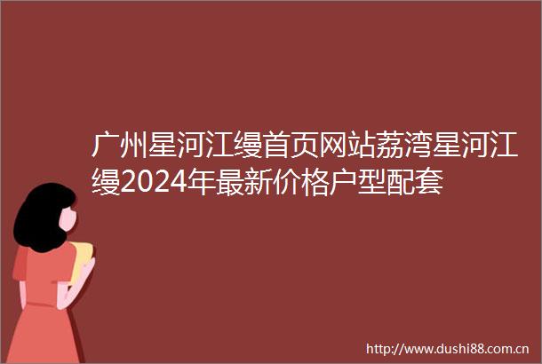 广州星河江缦首页网站荔湾星河江缦2024年最新价格户型配套