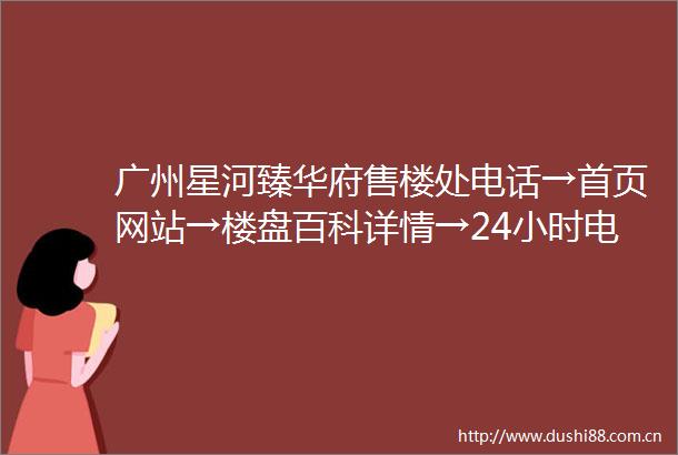 广州星河臻华府售楼处电话→首页网站→楼盘百科详情→24小时电话