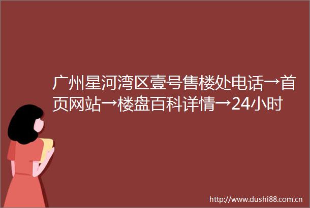 广州星河湾区壹号售楼处电话→首页网站→楼盘百科详情→24小时热线电话