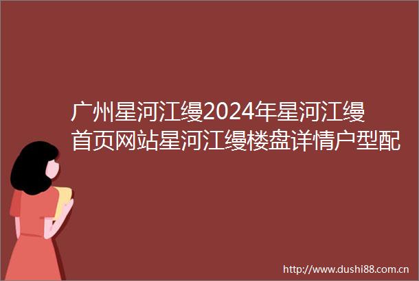 广州星河江缦2024年星河江缦首页网站星河江缦楼盘详情户型配套