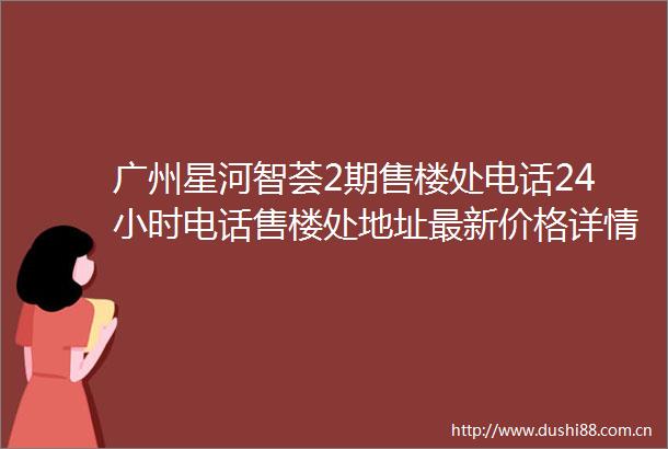 广州星河智荟2期售楼处电话24小时电话售楼处地址最新价格详情