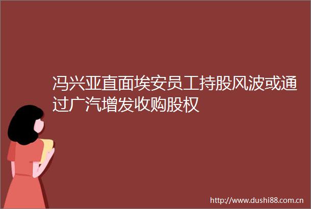 冯兴亚直面埃安员工持股风波或通过广汽增发收购股权