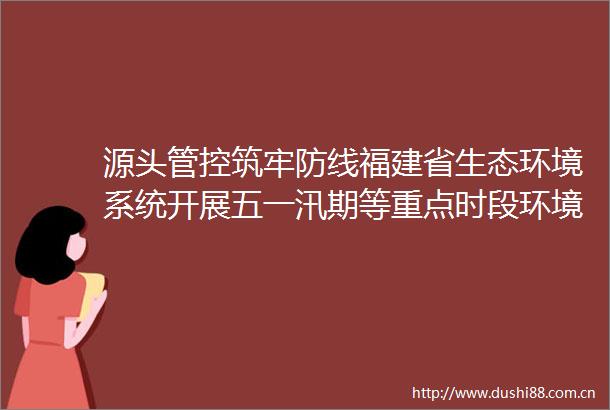 源头管控筑牢防线福建省生态环境系统开展五一汛期等重点时段环境安全隐患排查