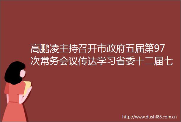 高鹏凌主持召开市五届第97次常务会议传达学习省委十二届七次全会精神