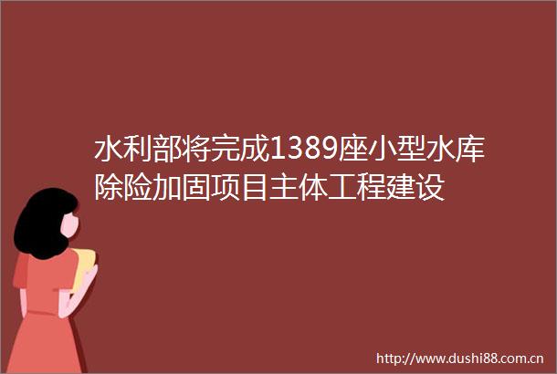 水利部将完成1389座小型水库除险加固项目主体工程建设