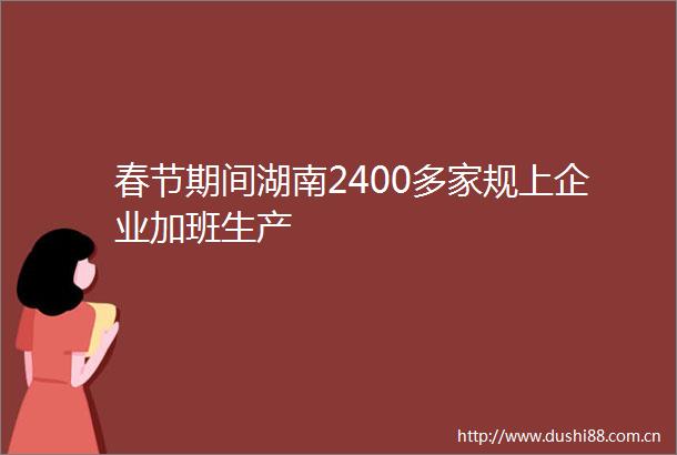春节期间湖南2400多家规上企业加班生产