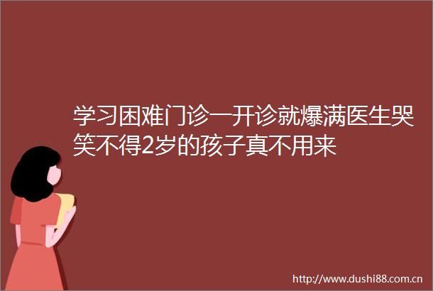 学习困难门诊一开诊就爆满医生哭笑不得2岁的孩子真不用来