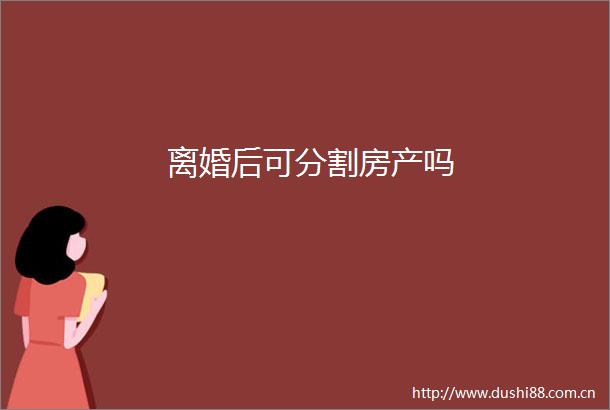 离婚后可分割房产吗