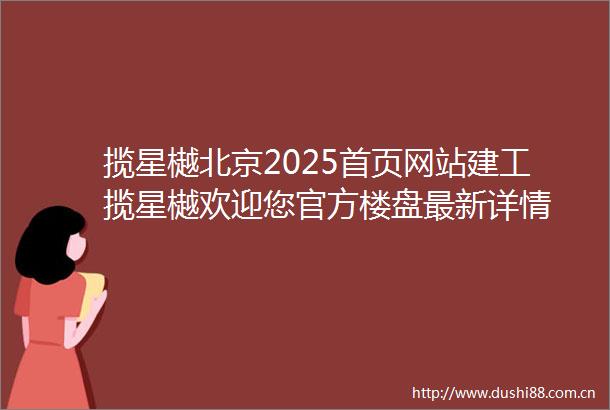 揽星樾北京2025首页网站建工揽星樾欢迎您官方楼盘最新详情