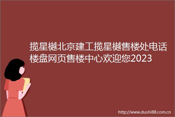 揽星樾北京建工揽星樾售楼处电话楼盘网页售楼中心欢迎您2023最新详情