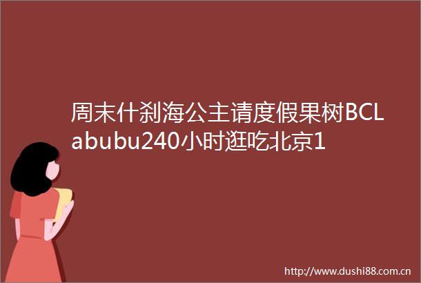 周末什刹海公主请度假果树BCLabubu240小时逛吃北京170岁烤肉季凭啥火遍京城