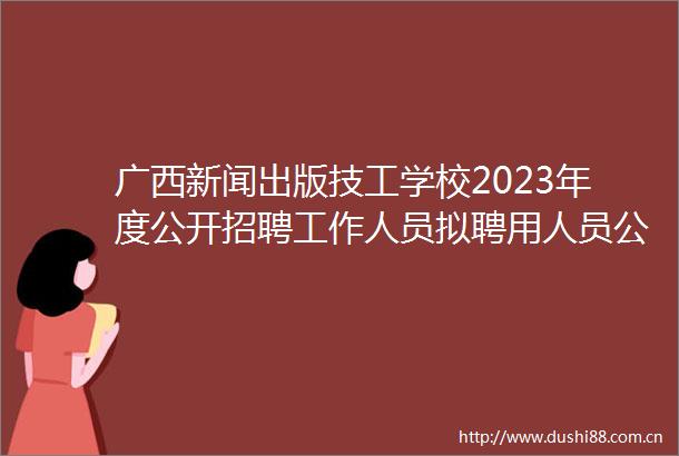 广西新闻出版技工学校2023年度公开招聘工作人员拟聘用人员公示