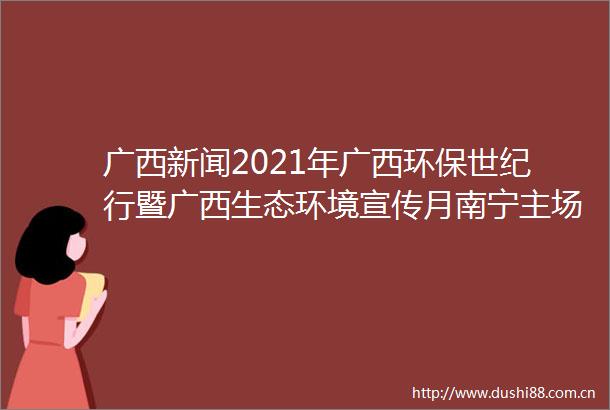 广西新闻2021年广西环保世纪行暨广西生态环境宣传月南宁主场活动启动