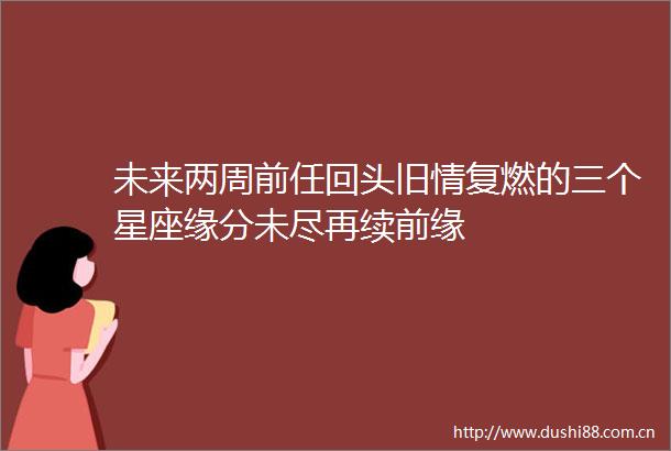 未来两周前任回头旧情复燃的三个星座缘分未尽再续前缘
