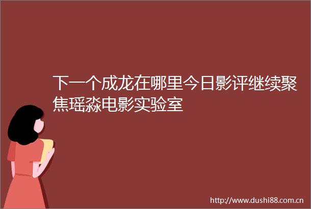 下一个成龙在哪里今日影评继续聚焦瑶淼电影实验室