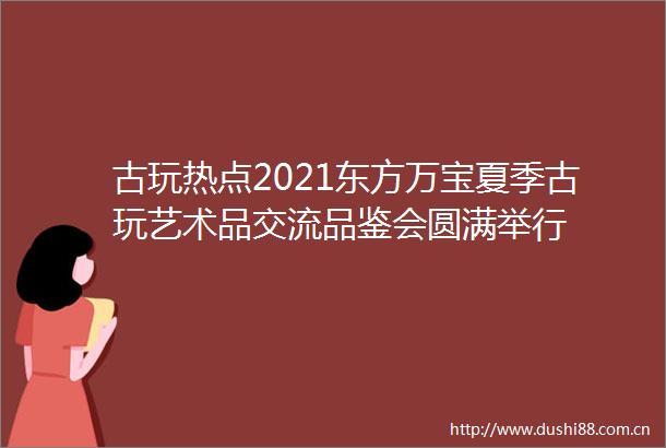 古玩热点2021东方万宝夏季古玩艺术品交流品鉴会圆满举行