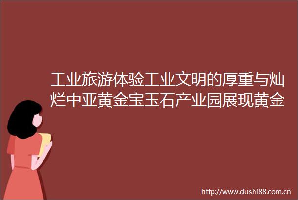 工业旅游体验工业文明的厚重与灿烂中亚黄金宝玉石产业园展现黄金传奇