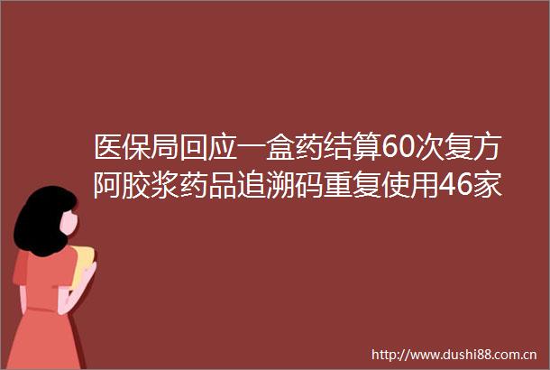 医保局回应一盒药结算60次复方阿胶浆药品追溯码重复使用46家医药机构被查