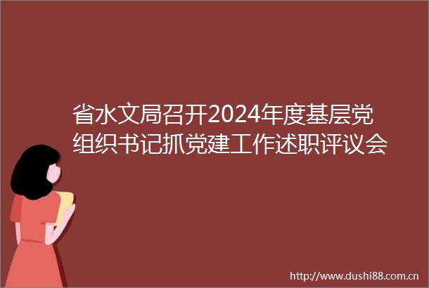 省水文局召开2024年度基层党组织书记抓党建工作述职评议会