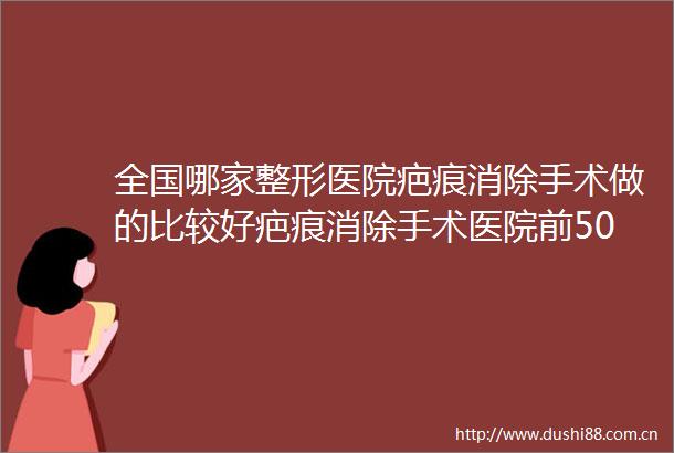 全国哪家整形医院疤痕消除手术做的比较好疤痕消除手术医院前50位权威总评