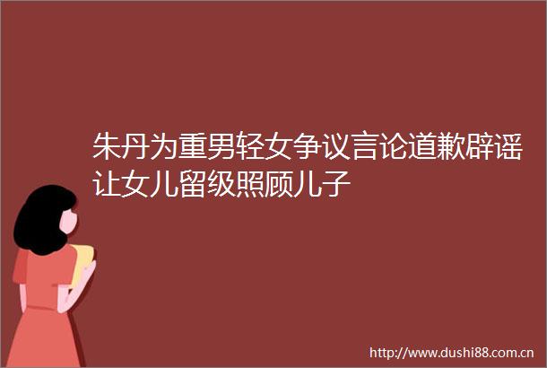 朱丹为重男轻女争议言论道歉辟谣让女儿留级照顾儿子