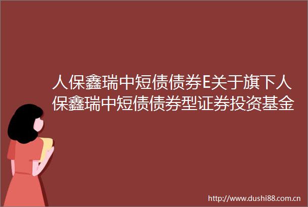 人保鑫瑞中短债债券E关于旗下人保鑫瑞中短债债券型证券投资基金增设E类基金份额并修改基金合同与托管协议