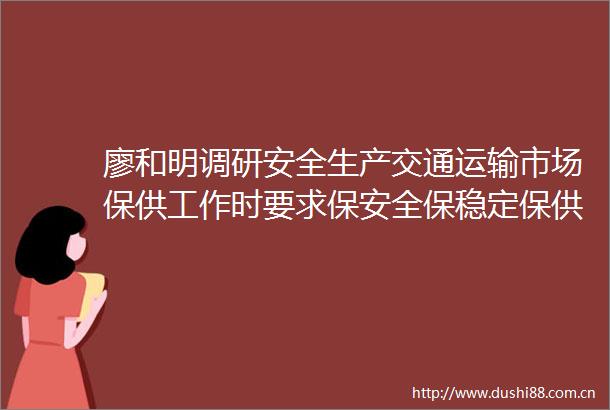 廖和明调研安全生产交通运输市场保供工作时要求保安全保稳定保供应促消费确保群众平安欢乐祥和过节