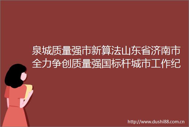 泉城质量强市新算法山东省济南市全力争创质量强国标杆城市工作纪实