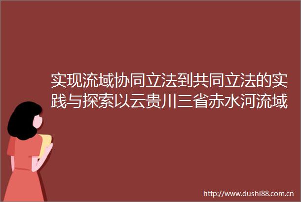 实现流域协同立法到共同立法的实践与探索以云贵川三省赤水河流域保护共同立法为例