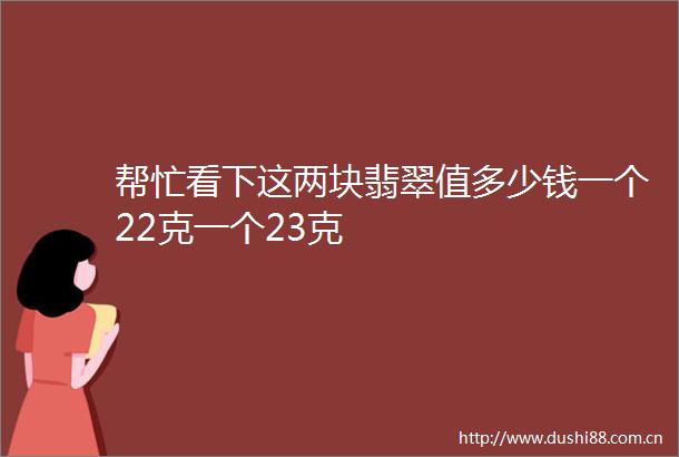 帮忙看下这两块翡翠值多少钱一个22克一个23克