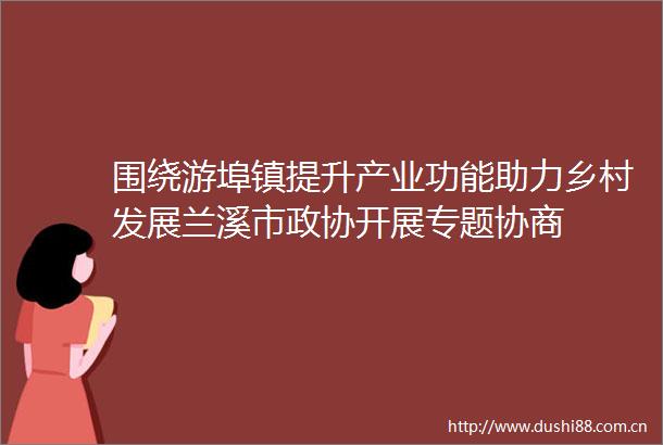 围绕游埠镇提升产业功能助力乡村发展兰溪市政协开展专题协商