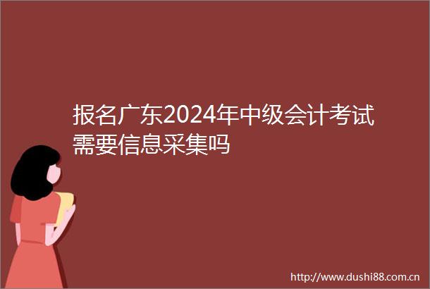报名广东2024年中级会计考试需要信息采集吗