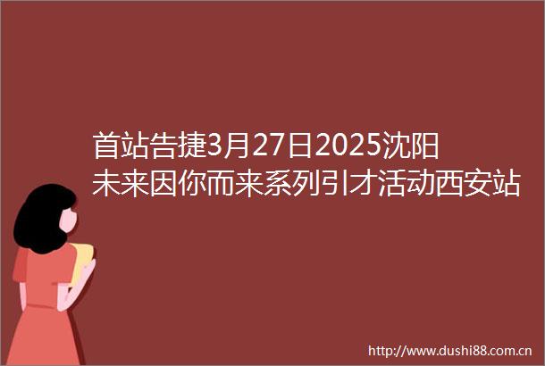 首站告捷3月27日2025沈阳未来因你而来系列引才活动西安站招聘会收获简历292份达成就业意向47人