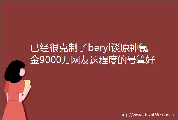 已经很克制了beryl谈原神氪金9000万网友这程度的号算好欧