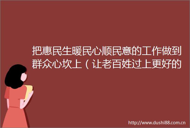 把惠民生暖民心顺民意的工作做到群众心坎上（让老百姓过上更好的日子）