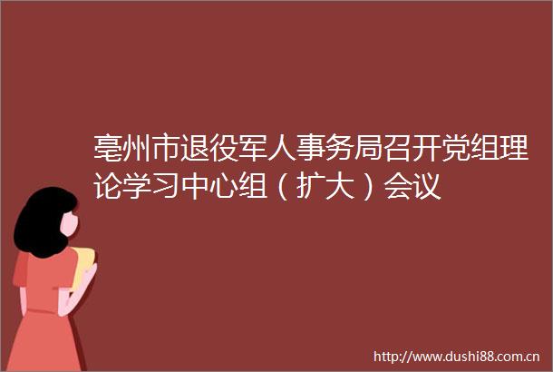 亳州市退役军人事务局召开党组理论学习中心组（扩大）会议